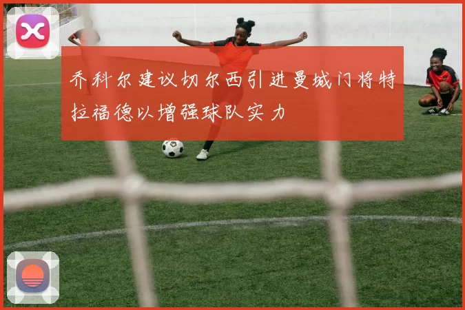 乔科尔建议切尔西引进曼城门将特拉福德以增强球队实力