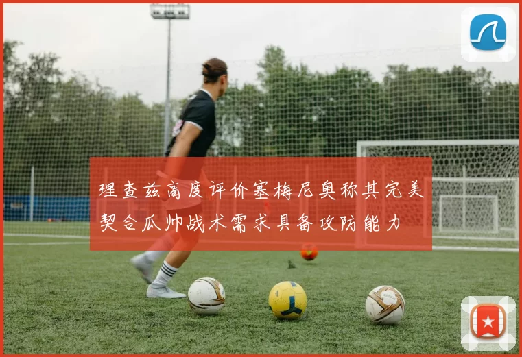 理查兹高度评价塞梅尼奥称其完美契合瓜帅战术需求具备攻防能力