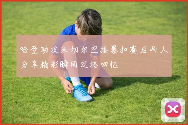哈登助攻米切尔空接暴扣赛后两人分享精彩瞬间定格回忆