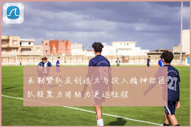 米勒赞队友创造力与投入精神称团队凝聚力将助力更远征程