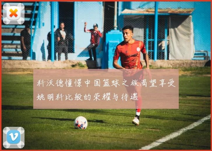 科沃德憧憬中国篮球之旅渴望享受姚明科比般的荣耀与待遇
