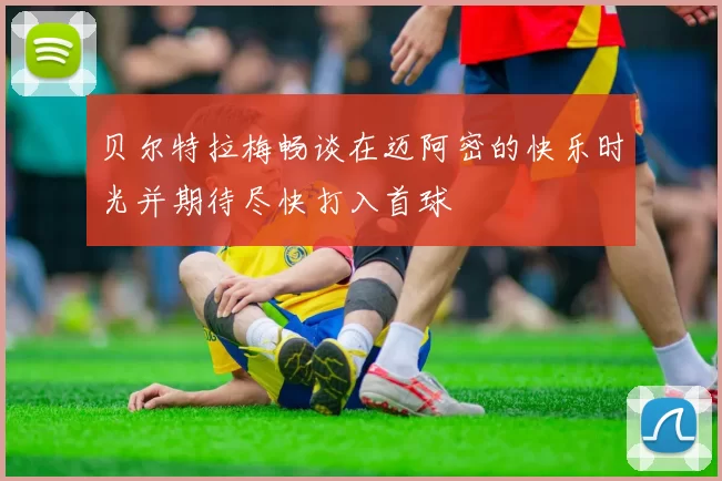 贝尔特拉梅畅谈在迈阿密的快乐时光并期待尽快打入首球
