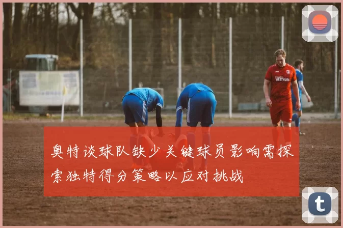奥特谈球队缺少关键球员影响需探索独特得分策略以应对挑战