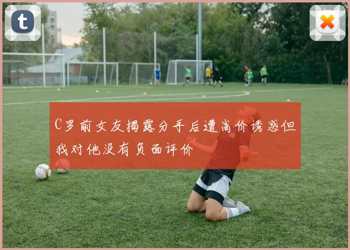 C罗前女友揭露分手后遭高价诱惑但我对他没有负面评价