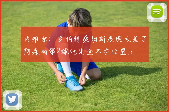 内维尔：罗伯特桑切斯表现太差了阿森纳第2球他完全不在位置上