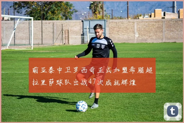 前亚泰中卫罗西奇正式加盟希腊超拉里萨球队出战47次成就辉煌