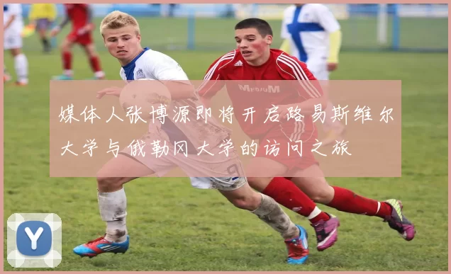 媒体人张博源即将开启路易斯维尔大学与俄勒冈大学的访问之旅