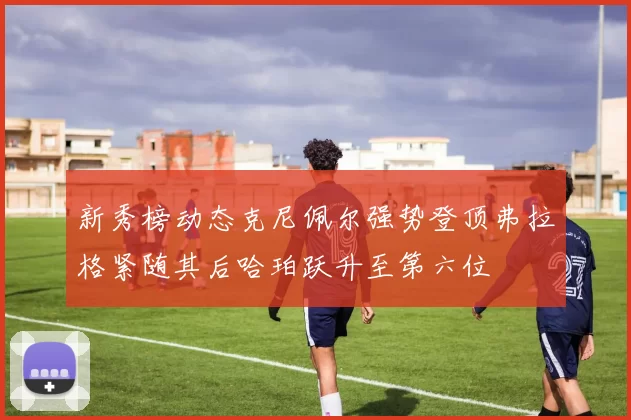 新秀榜动态克尼佩尔强势登顶弗拉格紧随其后哈珀跃升至第六位