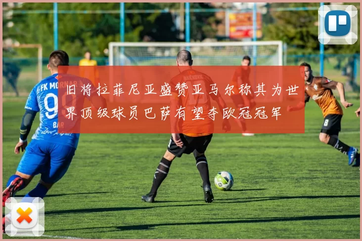 旧将拉菲尼亚盛赞亚马尔称其为世界顶级球员巴萨有望夺欧冠冠军