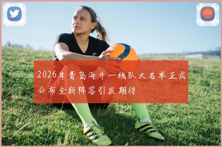 2026年青岛海牛一线队大名单正式公布全新阵容引发期待