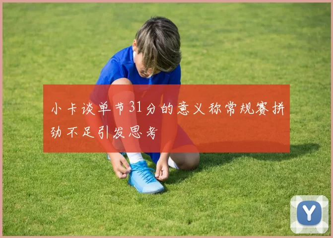小卡谈单节31分的意义称常规赛拼劲不足引发思考