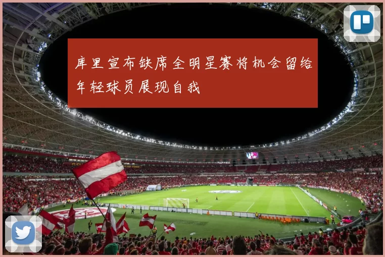 库里宣布缺席全明星赛将机会留给年轻球员展现自我