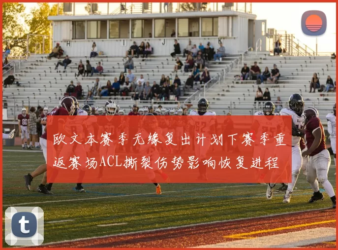 欧文本赛季无缘复出计划下赛季重返赛场ACL撕裂伤势影响恢复进程