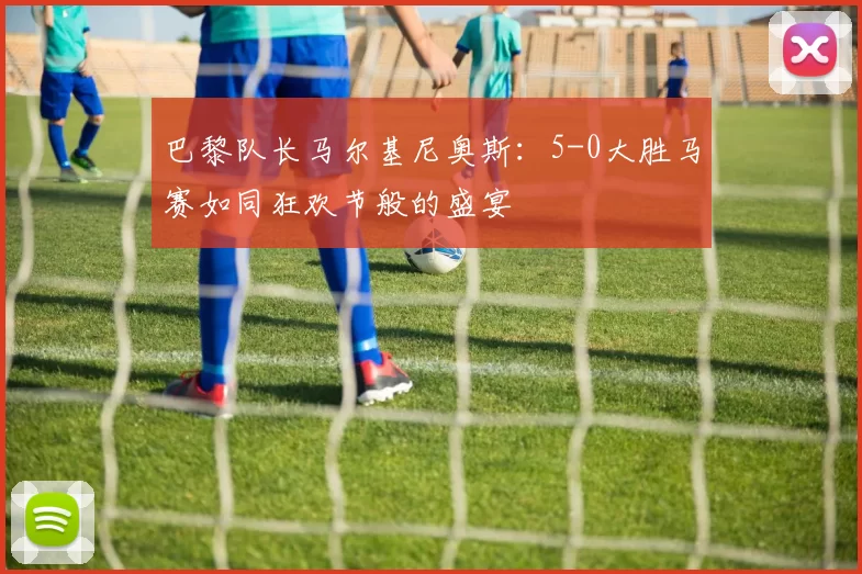 巴黎队长马尔基尼奥斯：5-0大胜马赛如同狂欢节般的盛宴