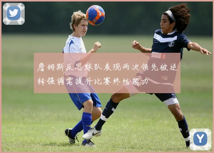 詹姆斯反思球队表现两次领先被逆转强调需提升比赛终结能力