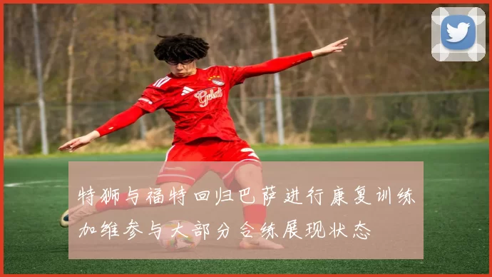 特狮与福特回归巴萨进行康复训练加维参与大部分合练展现状态