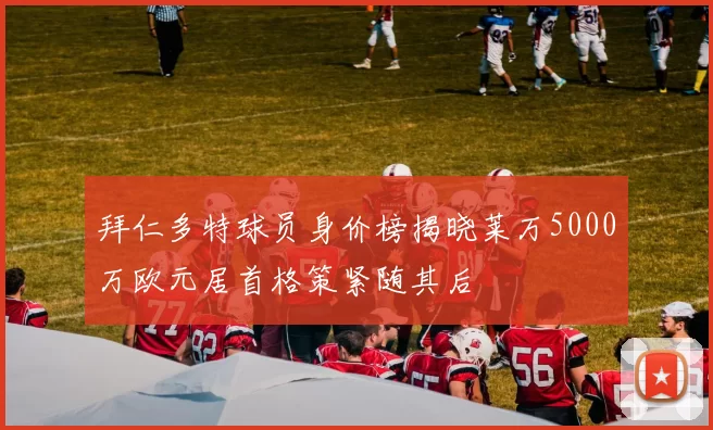 拜仁多特球员身价榜揭晓莱万5000万欧元居首格策紧随其后