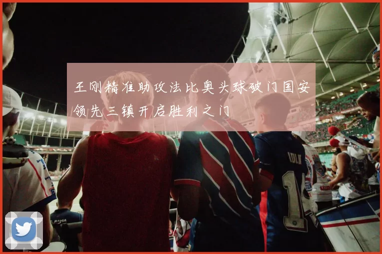 王刚精准助攻法比奥头球破门国安领先三镇开启胜利之门