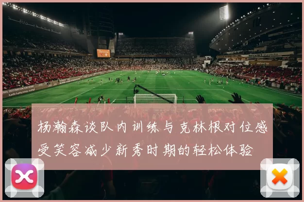 杨瀚森谈队内训练与克林根对位感受笑容减少新秀时期的轻松体验