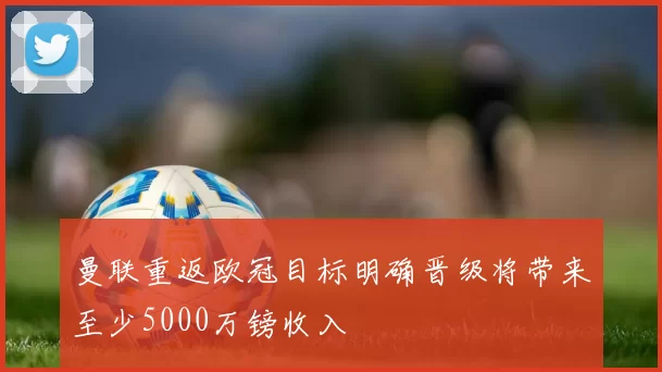 曼联重返欧冠目标明确晋级将带来至少5000万镑收入