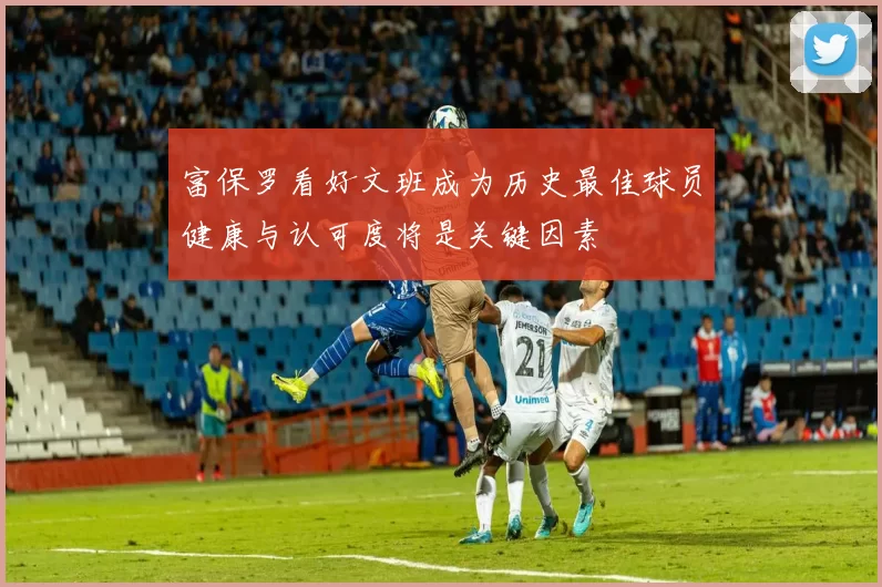 富保罗看好文班成为历史最佳球员健康与认可度将是关键因素